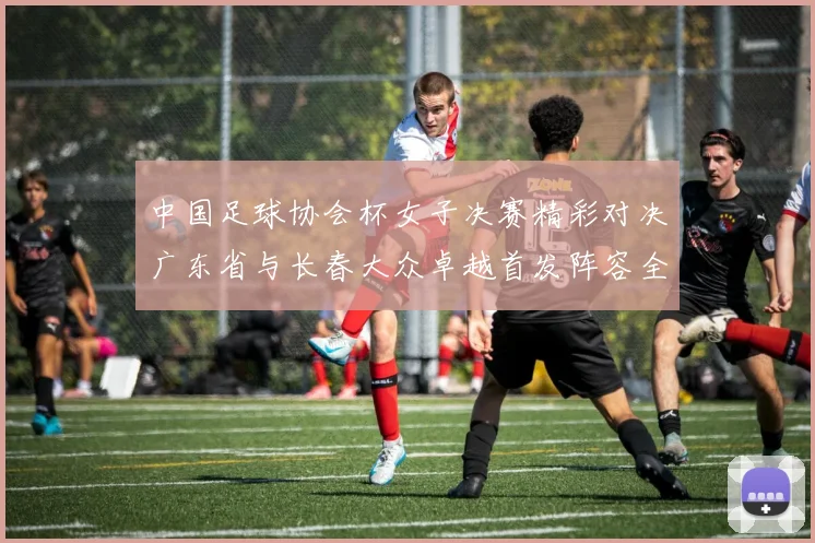 中国足球协会杯女子决赛精彩对决广东省与长春大众卓越首发阵容全面解析