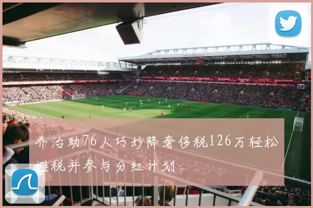 乔治助76人巧妙降奢侈税126万轻松避税并参与分红计划
