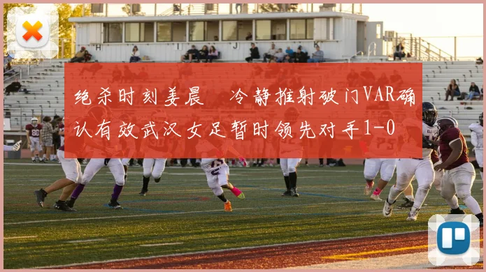 绝杀时刻姜晨璟冷静推射破门VAR确认有效武汉女足暂时领先对手1-0