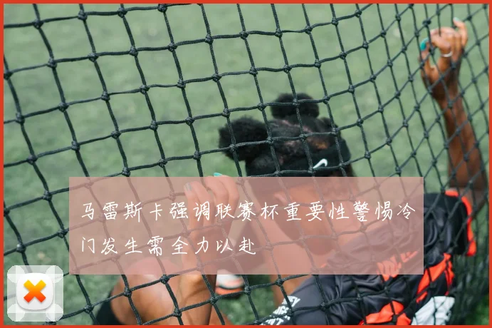 马雷斯卡强调联赛杯重要性警惕冷门发生需全力以赴