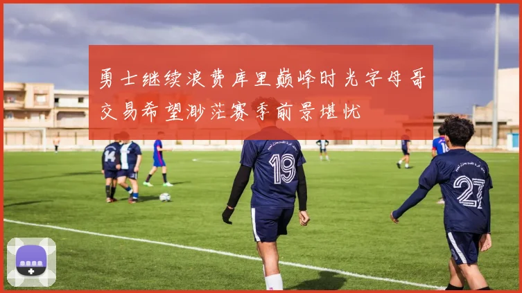 勇士继续浪费库里巅峰时光字母哥交易希望渺茫赛季前景堪忧