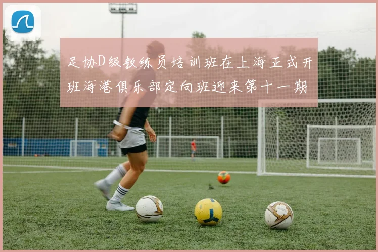 足协D级教练员培训班在上海正式开班海港俱乐部定向班迎来第十一期学员