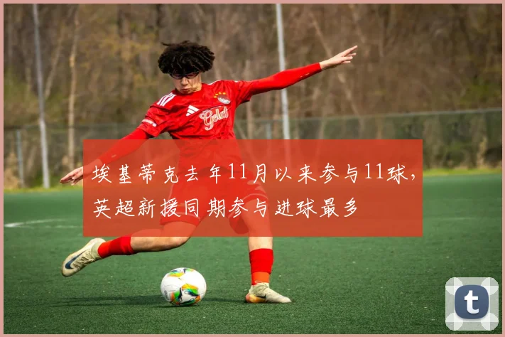 埃基蒂克去年11月以来参与11球，英超新援同期参与进球最多
