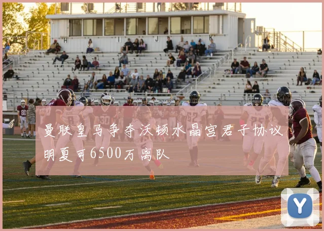 曼联皇马争夺沃顿水晶宫君子协议明夏可6500万离队
