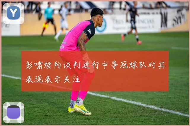 彭啸续约谈判进行中争冠球队对其表现表示关注