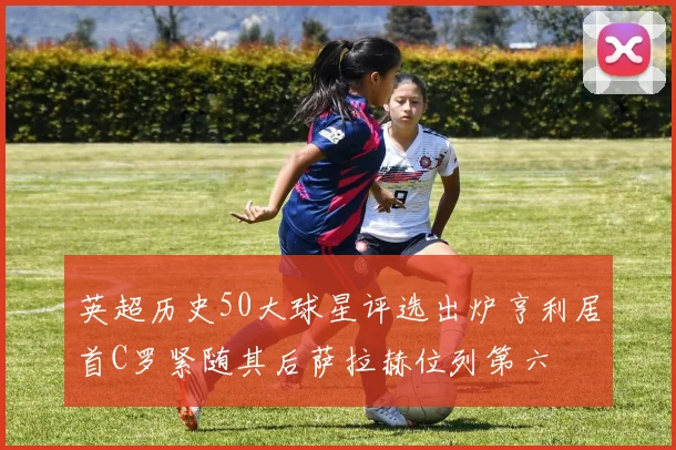 英超历史50大球星评选出炉亨利居首C罗紧随其后萨拉赫位列第六