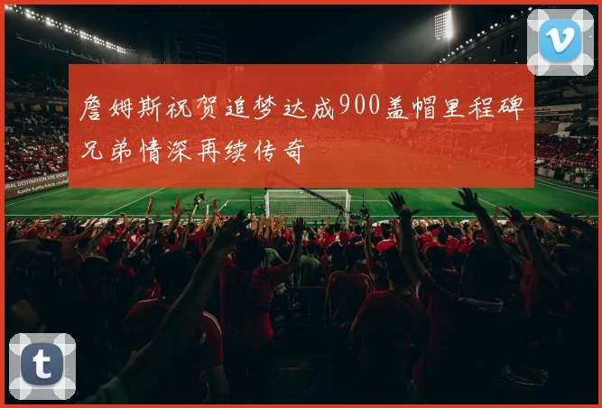 詹姆斯祝贺追梦达成900盖帽里程碑兄弟情深再续传奇