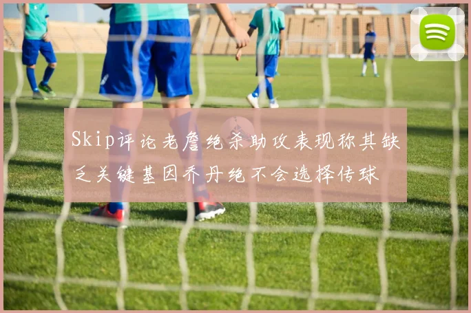 Skip评论老詹绝杀助攻表现称其缺乏关键基因乔丹绝不会选择传球