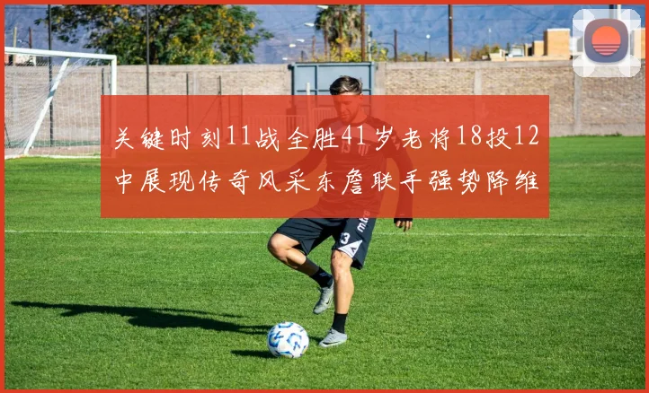 关键时刻11战全胜41岁老将18投12中展现传奇风采东詹联手强势降维打击