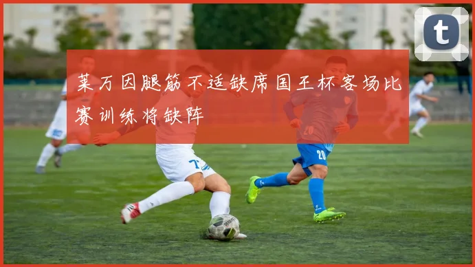 莱万因腿筋不适缺席国王杯客场比赛训练将缺阵