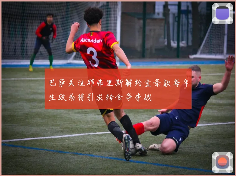 巴萨关注邓弗里斯解约金条款每年生效或将引发转会争夺战