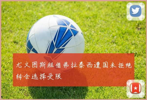 尤文图斯租借弗拉泰西遭国米拒绝转会选择受限