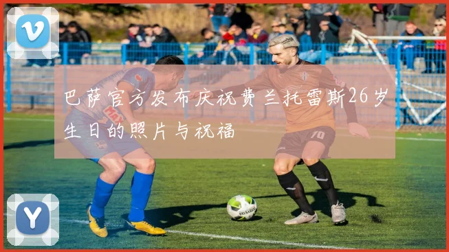 巴萨官方发布庆祝费兰托雷斯26岁生日的照片与祝福