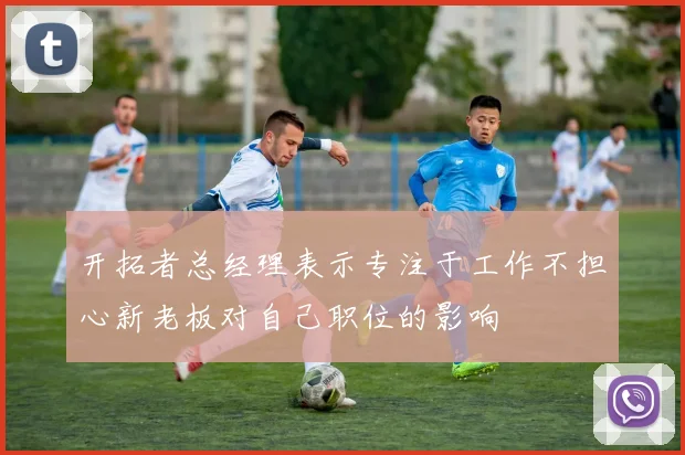 开拓者总经理表示专注于工作不担心新老板对自己职位的影响