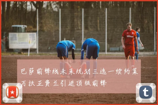 巴萨前锋线未来规划三选一续约莱万扶正费兰引进顶级前锋